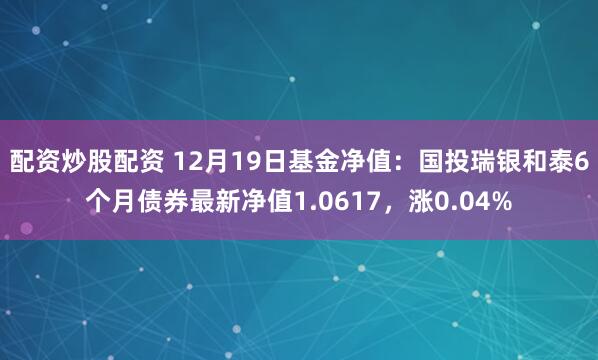 配资炒股配资 12月19日基金净值：国投瑞银和泰6个月债券最新净值1.0617，涨0.04%