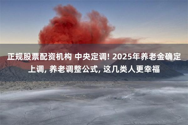 正规股票配资机构 中央定调! 2025年养老金确定上调, 养老调整公式, 这几类人更幸福
