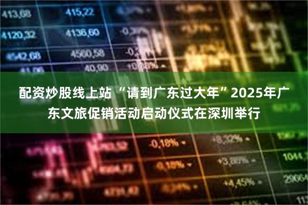 配资炒股线上站 “请到广东过大年”2025年广东文旅促销活动启动仪式在深圳举行