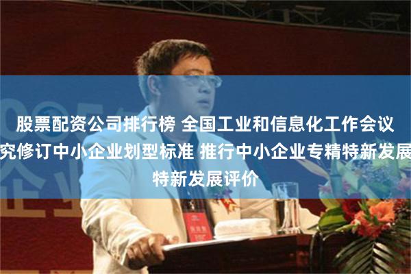 股票配资公司排行榜 全国工业和信息化工作会议：研究修订中小企业划型标准 推行中小企业专精特新发展评价