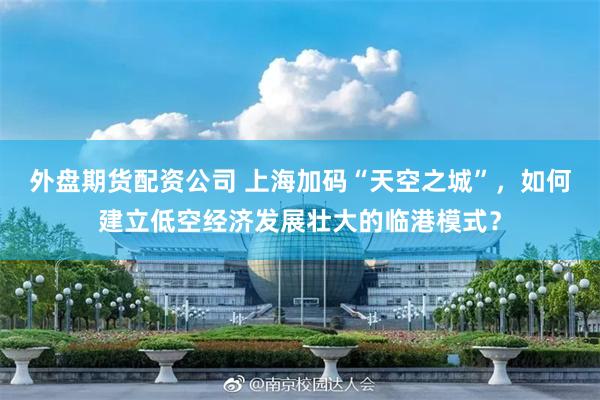 外盘期货配资公司 上海加码“天空之城”，如何建立低空经济发展壮大的临港模式？
