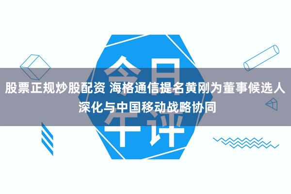 股票正规炒股配资 海格通信提名黄刚为董事候选人 深化与中国移动战略协同