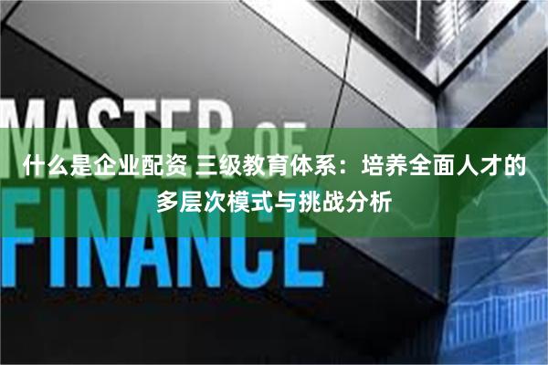 什么是企业配资 三级教育体系：培养全面人才的多层次模式与挑战分析