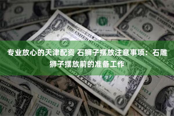 专业放心的天津配资 石狮子摆放注意事项：石雕狮子摆放前的准备工作