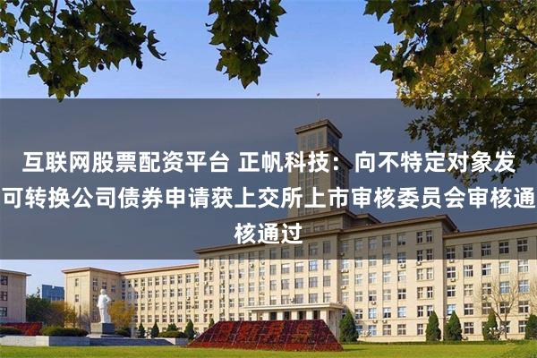 互联网股票配资平台 正帆科技：向不特定对象发行可转换公司债券申请获上交所上市审核委员会审核通过