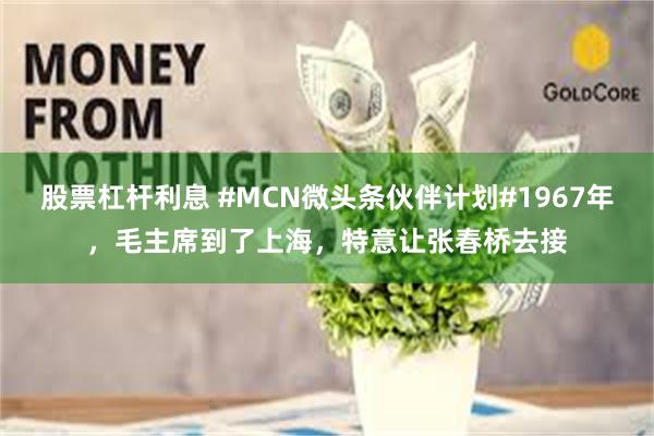 股票杠杆利息 #MCN微头条伙伴计划#1967年，毛主席到了上海，特意让张春桥去接