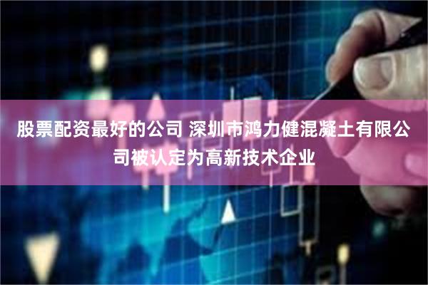股票配资最好的公司 深圳市鸿力健混凝土有限公司被认定为高新技术企业