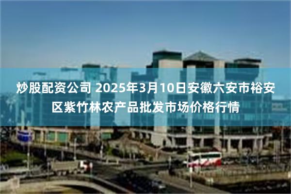 炒股配资公司 2025年3月10日安徽六安市裕安区紫竹林农产品批发市场价格行情