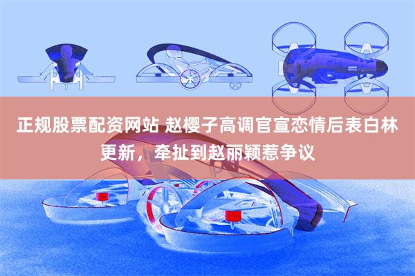正规股票配资网站 赵樱子高调官宣恋情后表白林更新，牵扯到赵丽颖惹争议