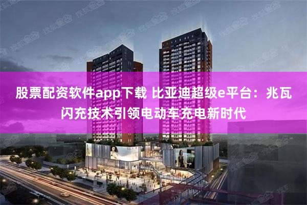 股票配资软件app下载 比亚迪超级e平台：兆瓦闪充技术引领电动车充电新时代