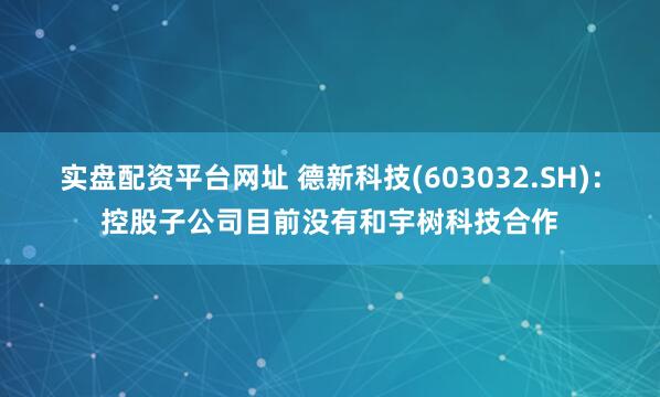 实盘配资平台网址 德新科技(603032.SH)：控股子公司目前没有和宇树科技合作