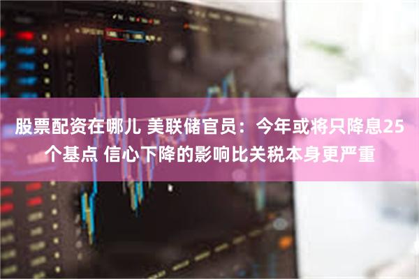 股票配资在哪儿 美联储官员：今年或将只降息25个基点 信心下降的影响比关税本身更严重