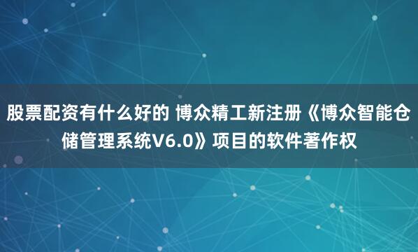 股票配资有什么好的 博众精工新注册《博众智能仓储管理系统V6.0》项目的软件著作权