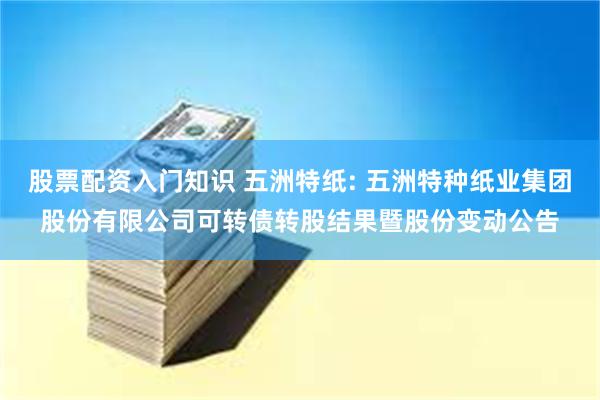 股票配资入门知识 五洲特纸: 五洲特种纸业集团股份有限公司可转债转股结果暨股份变动公告