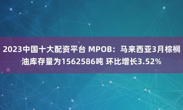 2023中国十大配资平台 MPOB：马来西亚3月棕榈油库存量为1562586吨 环比增长3.52%