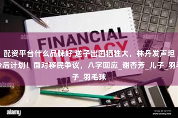 配资平台什么品牌好 送子出国牺牲大，林丹发声坦白今后计划！面对移民争议，八字回应_谢杏芳_儿子_羽毛球