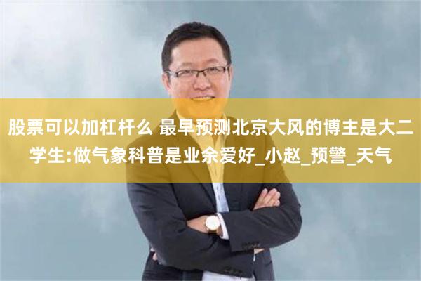 股票可以加杠杆么 最早预测北京大风的博主是大二学生:做气象科普是业余爱好_小赵_预警_天气
