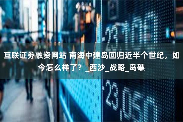 互联证劵融资网站 南海中建岛回归近半个世纪，如今怎么样了？_西沙_战略_岛礁