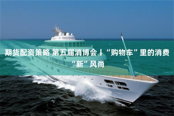 期货配资策略 第五届消博会丨“购物车”里的消费“新”风尚