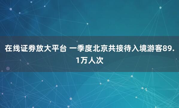 在线证劵放大平台 一季度北京共接待入境游客89.1万人次