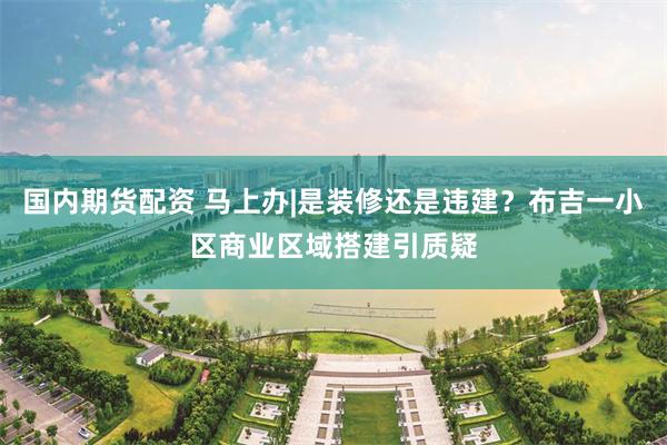 国内期货配资 马上办|是装修还是违建？布吉一小区商业区域搭建引质疑