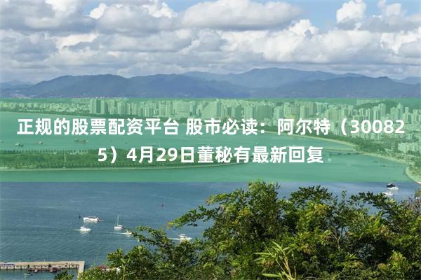 正规的股票配资平台 股市必读：阿尔特（300825）4月29日董秘有最新回复