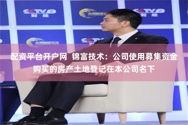 配资平台开户网 锦富技术：公司使用募集资金购买的房产土地登