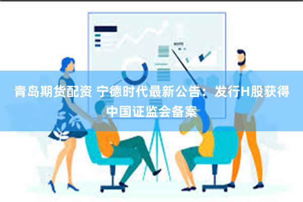 青岛期货配资 宁德时代最新公告：发行H股获得中国证监会备案