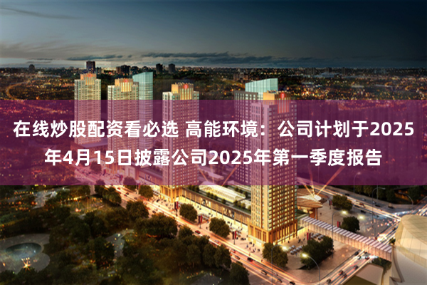 在线炒股配资看必选 高能环境：公司计划于2025年4月15日