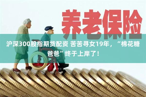 沪深300股指期货配资 苦苦寻女19年，“棉花糖爸爸”终于上