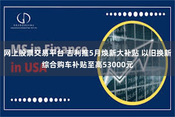网上股票交易平台 吉利推5月焕新大补贴 以旧换新综合购车补贴