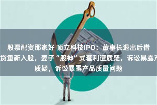 股票配资那家好 顶立科技IPO：董事长退出后借4000万经营