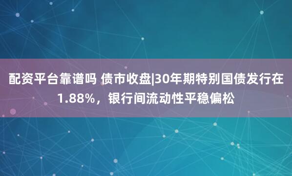 配资平台靠谱吗 债市收盘|30年期特别国债发行在1.88%，银行间流动性平稳偏松