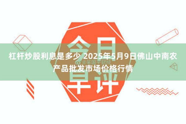 杠杆炒股利息是多少 2025年5月9日佛山中南农产品批发市场