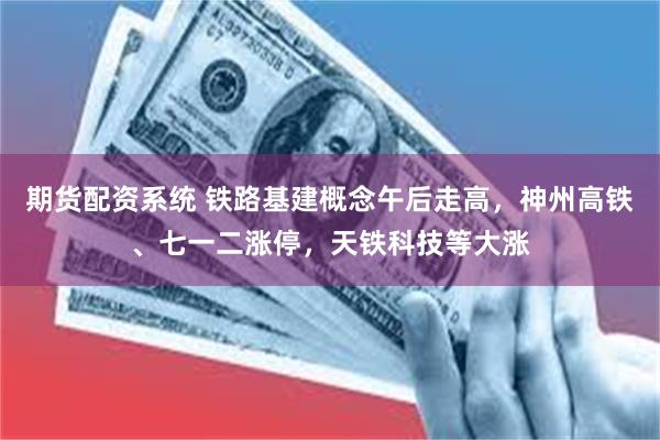 期货配资系统 铁路基建概念午后走高，神州高铁、七一二涨停，天