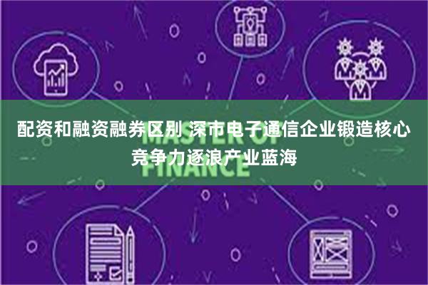 配资和融资融券区别 深市电子通信企业锻造核心竞争力逐浪产业蓝