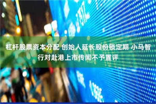 杠杆股票资本分配 创始人延长股份锁定期 小马智行对赴港上市传