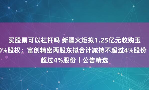 买股票可以杠杆吗 新疆火炬拟1.25亿元收购玉山利泰100%股权；富创精密两股东拟合计减持不超过4%股份丨公告精选