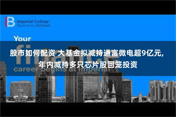 股市如何配资 大基金拟减持通富微电超9亿元, 年内减持多只芯