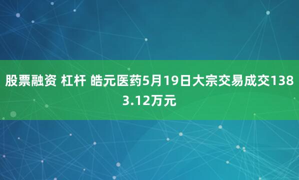 股票融资 杠杆 皓元医药5月19日大宗交易成交1383.12