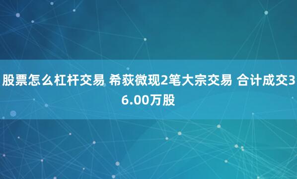 股票怎么杠杆交易 希荻微现2笔大宗交易 合计成交36.00万股