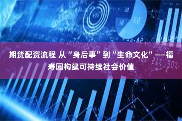 期货配资流程 从“身后事”到“生命文化”——福寿园构建可持续
