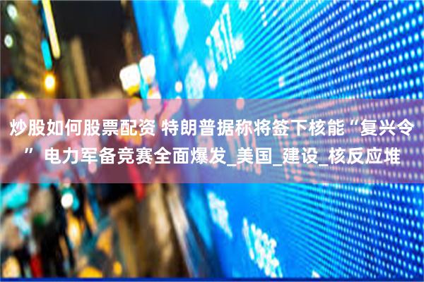 炒股如何股票配资 特朗普据称将签下核能“复兴令” 电力军备竞赛全面爆发_美国_建设_核反应堆
