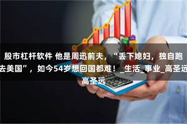 股市杠杆软件 他是周迅前夫，“丢下媳妇，独自跑去美国”，如今54岁想回国都难！_生活_事业_高圣远