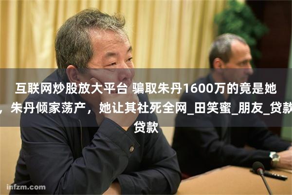 互联网炒股放大平台 骗取朱丹1600万的竟是她，朱丹倾家荡产，她让其社死全网_田笑蜜_朋友_贷款