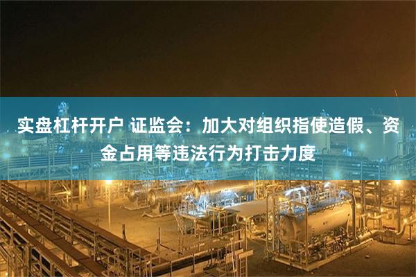 实盘杠杆开户 证监会：加大对组织指使造假、资金占用等违法行为打击力度