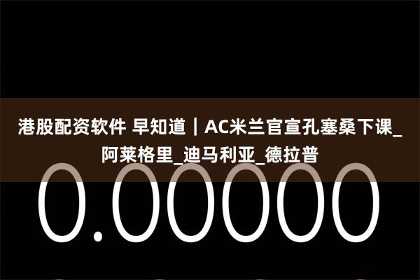 港股配资软件 早知道｜AC米兰官宣孔塞桑下课_阿莱格里_迪马利亚_德拉普