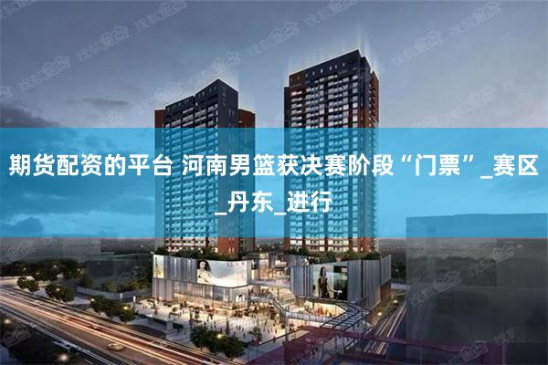 期货配资的平台 河南男篮获决赛阶段“门票”_赛区_丹东_进行