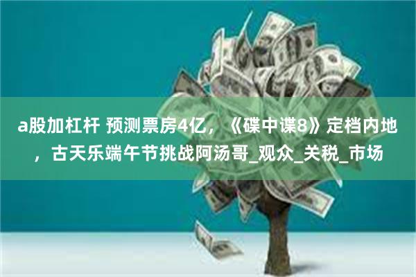 a股加杠杆 预测票房4亿，《碟中谍8》定档内地，古天乐端午节挑战阿汤哥_观众_关税_市场