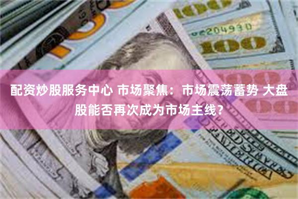 配资炒股服务中心 市场聚焦：市场震荡蓄势 大盘股能否再次成为市场主线？